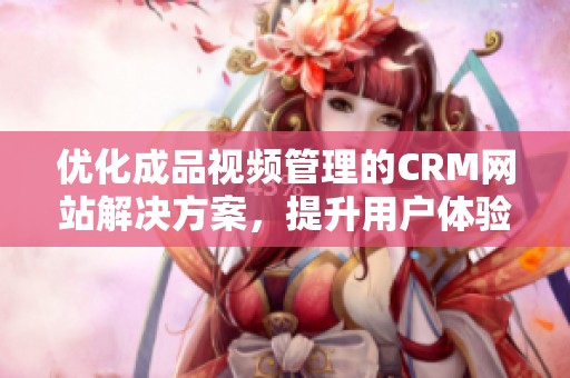 优化成品视频管理的CRM网站解决方案，提升用户体验与效率