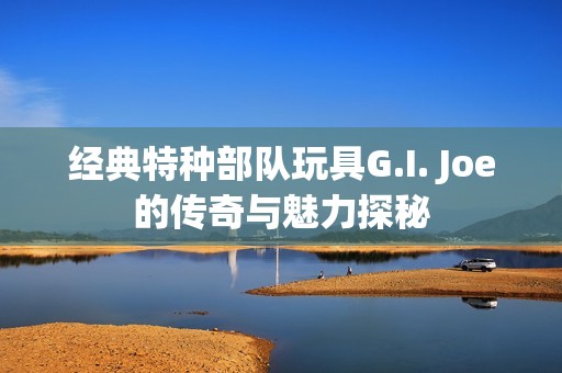 经典特种部队玩具G.I. Joe的传奇与魅力探秘