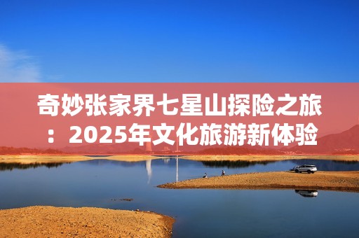 奇妙张家界七星山探险之旅：2025年文化旅游新体验