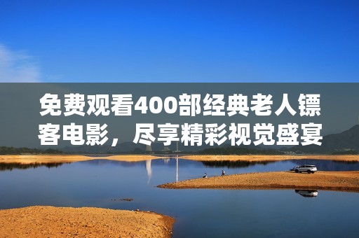 免费观看400部经典老人镖客电影，尽享精彩视觉盛宴