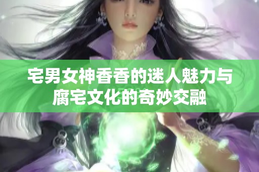 宅男女神香香的迷人魅力与腐宅文化的奇妙交融