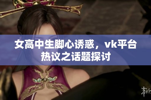 女高中生脚心诱惑，vk平台热议之话题探讨