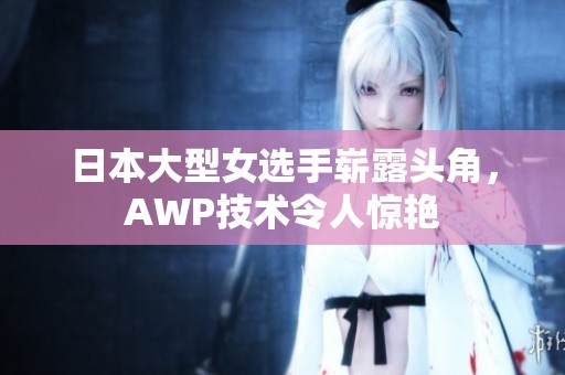 日本大型女选手崭露头角，AWP技术令人惊艳