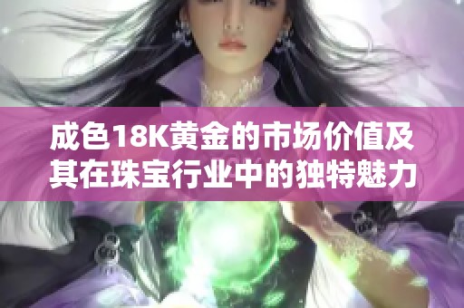 成色18K黄金的市场价值及其在珠宝行业中的独特魅力解析