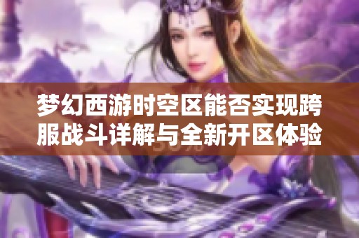 梦幻西游时空区能否实现跨服战斗详解与全新开区体验分析